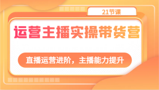 运营主播实操带货营：直播运营进阶，主播能力提升（21节课）