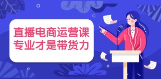  直播电商运营课，专业才是带货力（价值699元）