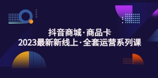 抖音商城商品卡，2023最新新线上·全套运营系列课