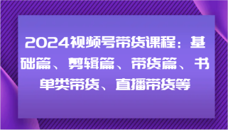 2024视频号带货课程：基础篇、剪辑篇、带货篇、书单类带货、直播带货等