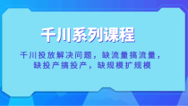 千川系列课程，千川投放解决问题，缺流量搞流量，缺投产搞投产，缺规模扩规模