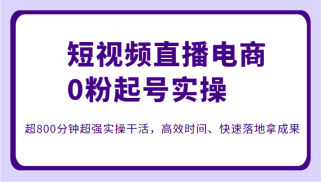 短视频直播电商0粉起号实操，超800分钟超强实操干活，高效时间、快速落地拿成果