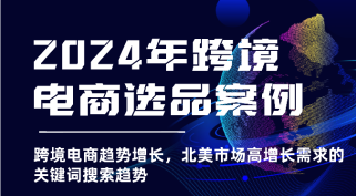 2024年跨境电商选品案例-跨境电商趋势增长，北美市场高增长需求的关键词搜索趋势