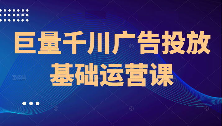 巨量千川广告投放基础运营课，8节课让你掌握千川广告投放技巧