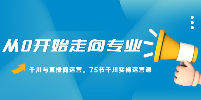 从0开始走向专业，千川与直播间运营，75节千川实操运营课（无水印）