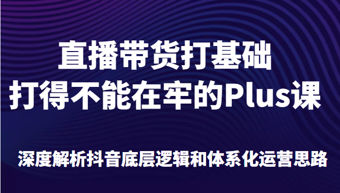 直播带货打基础打得不能在牢的Plus课，深度解析抖音底层逻辑和体系化运营思路