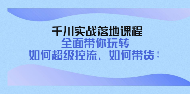 千川实战落地课程：全面带你玩转 如何超级控流、如何带货