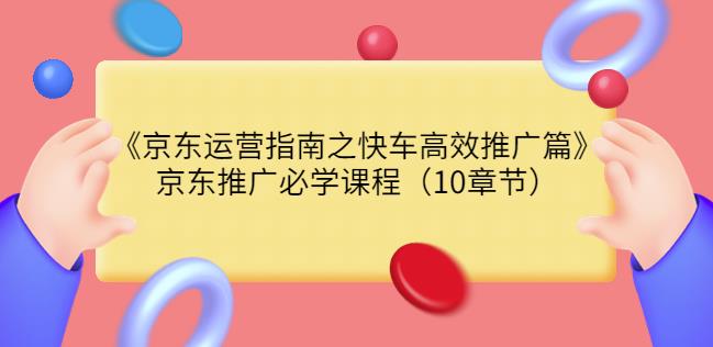 京东运营指南之快车高效推广篇，京东推广必学课程（10章节