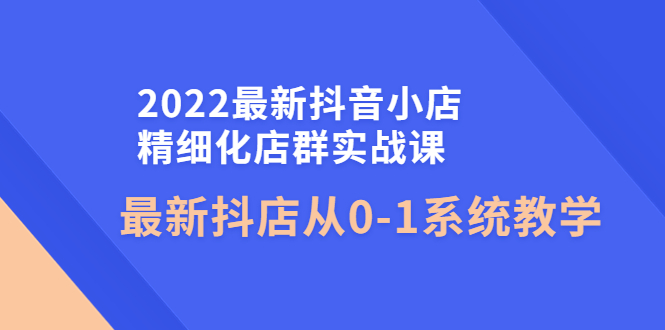 最新抖音小店精细化店群实战课，最新抖店从0-1系统教学