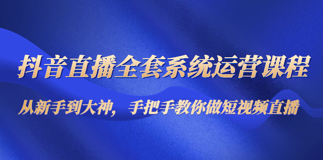 抖音直播全套系统运营课程：从新手到大神，手把手教你做直播短视频 