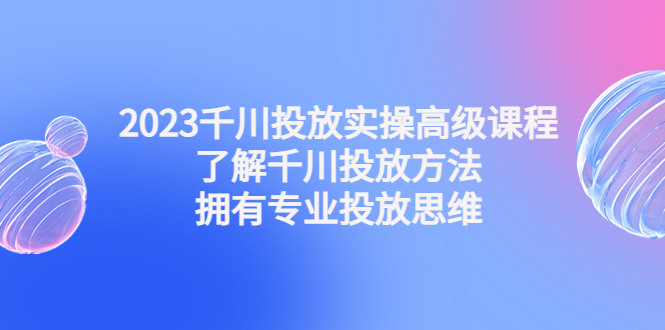 千川投放实操高级课程：了解千川投放方法，拥有专业投放思维