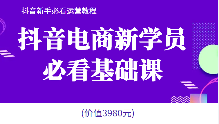 抖音电商新学员必看基础课，抖音新手必看运营教程(价值3980元)  