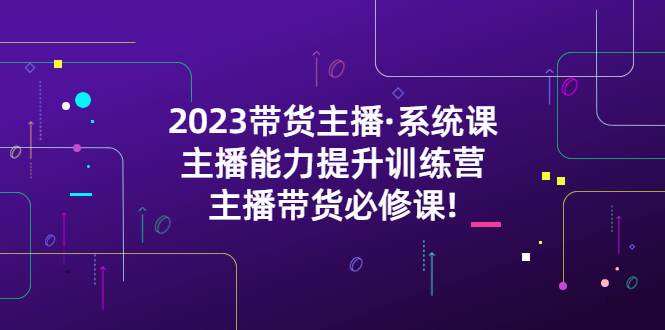  2023带货主播·系统课，主播能力提升训练营，主播带货必修课