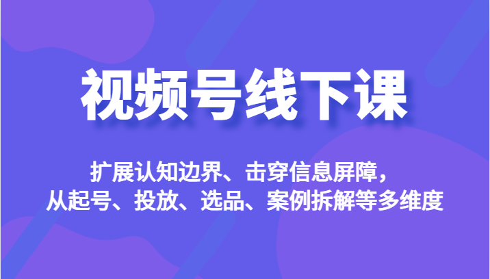 视频号线下课，扩展认知边界、击穿信息屏障，从起号、投放、选品、案例拆解等多维度