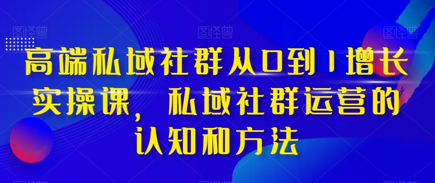 高端私域社群从0到1增长实战课，私域社群运营的认知和方法（37节课）