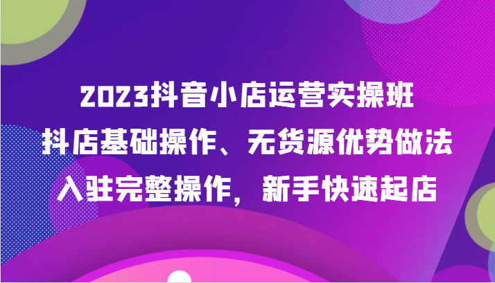 2023抖音小店运营实操班，抖店基础操作、无货源优势做法，入驻完整操作，新手快速起店