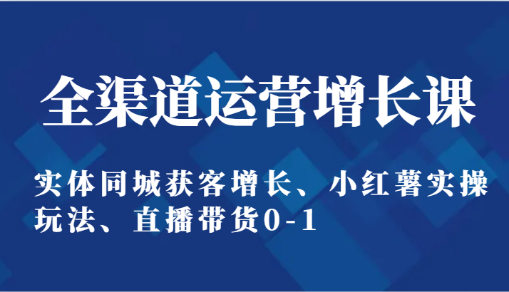 全渠道运营增长课：实体同城获客增长、小红薯实操玩法、直播带货0-1