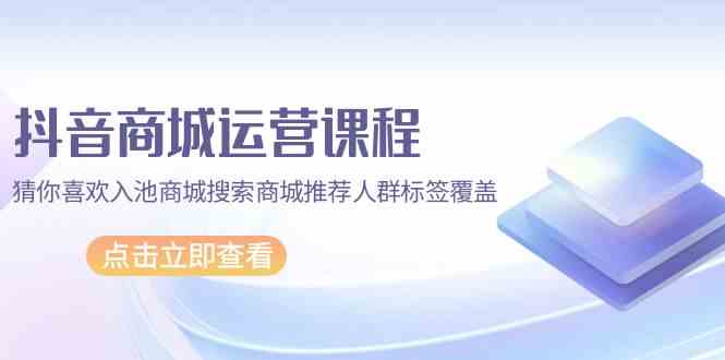 抖音商城运营课程，猜你喜欢入池商城搜索商城推荐人群标签覆盖（更新80节课）