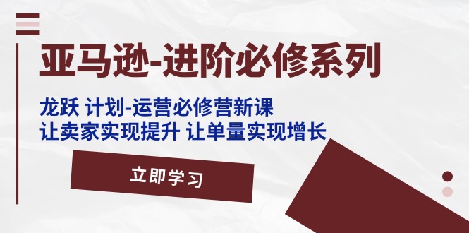 亚马逊进阶必修系列，龙跃计划-运营必修营新课，让卖家实现提升 让单量实现增长