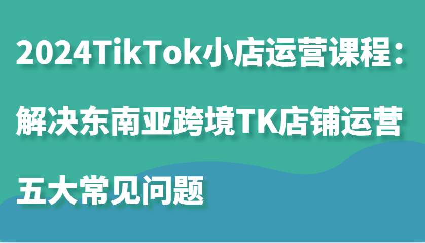 2024TikTok小店运营课程：解决东南亚跨境TK店铺运营五大常见问题