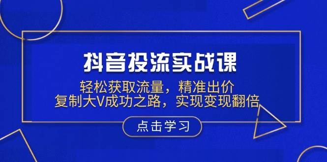 抖音投流实战课，轻松获取流量，精准出价，复制大V成功之路，实现变现翻倍